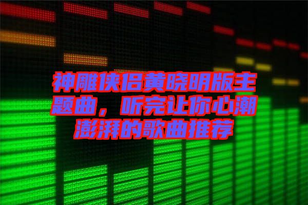 神雕俠侶黃曉明版主題曲,聽完讓你心潮澎湃的歌曲推薦