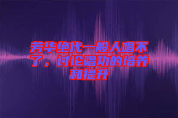芳華絕代一般人唱不了,討論唱功的培養和提升