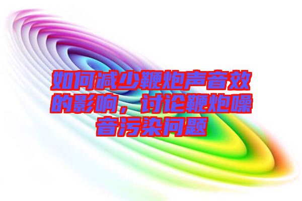 如何減少鞭炮聲音效的影響，討論鞭炮噪音污染問題