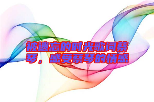 被遺忘的時(shí)光歌詞蔡琴,感受蔡琴的情感