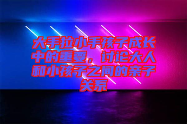 大手拉小手孩子成長中的重要,討論大人和小孩子之間的親子關系
