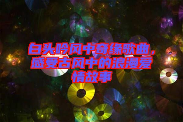 白頭吟風中奇緣歌曲,感受古風中的浪漫愛情故事