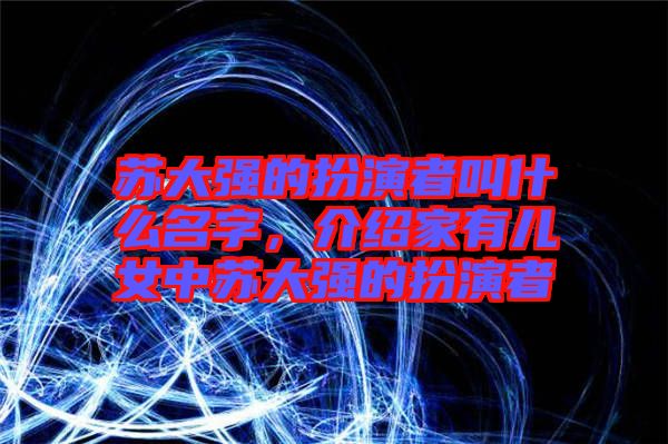 蘇大強的扮演者叫什么名字,介紹家有兒女中蘇大強的扮演者