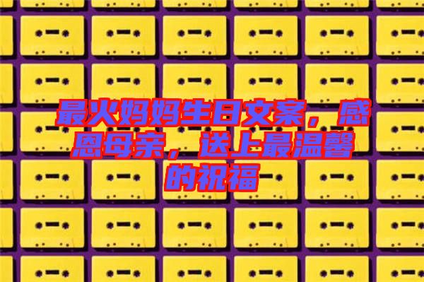 最火媽媽生日文案，感恩母親，送上最溫馨的祝福