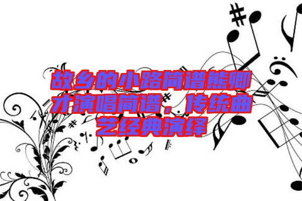 故鄉(xiāng)的小路簡譜熊卿才演唱簡譜,傳統(tǒng)曲藝經(jīng)典演繹
