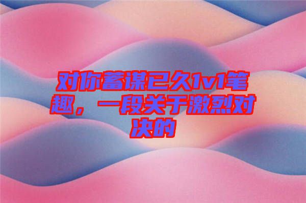對你蓄謀已久1v1筆趣,一段關于激烈對決的