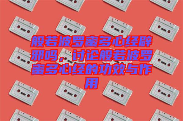 般若波羅蜜多心經辟邪嗎,討論般若波羅蜜多心經的功效與作用