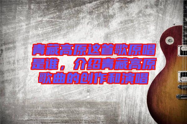 青藏高原這首歌原唱是誰,介紹青藏高原歌曲的創作和演唱