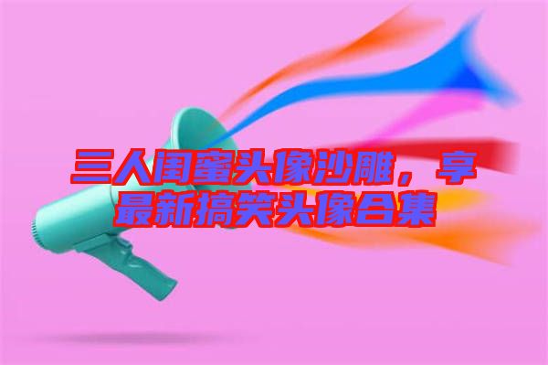 三人閨蜜頭像沙雕,享最新搞笑頭像合集