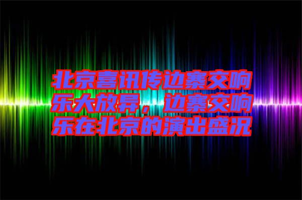 北京喜訊傳邊寨交響樂大放異，邊寨交響樂在北京的演出盛況