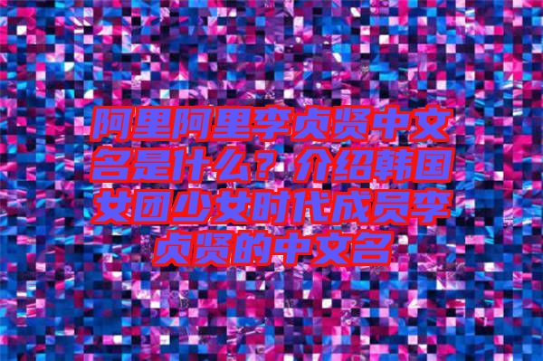 阿里阿里李貞賢中文名是什么?介紹韓國女團少女時代成員李貞賢的中文名
