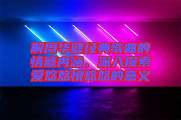 解周華健經典歌曲的情感內涵,深入探索愛悠悠恨悠悠的意義