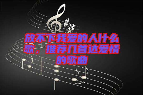 放不下我愛的人什么歌，推薦幾首達愛情的歌曲