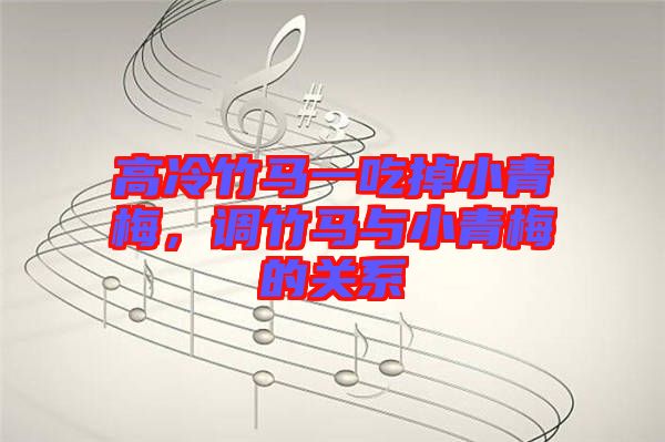 高冷竹馬一吃掉小青梅，調(diào)竹馬與小青梅的關系