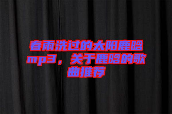 春雨洗過的太陽鹿晗mp3，關于鹿晗的歌曲推薦