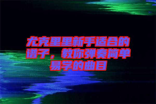 尤克里里新手適合的譜子,教你彈奏簡單易學(xué)的曲目