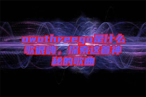 owothreego是什么歌很嗨,探索這首神秘的歌曲