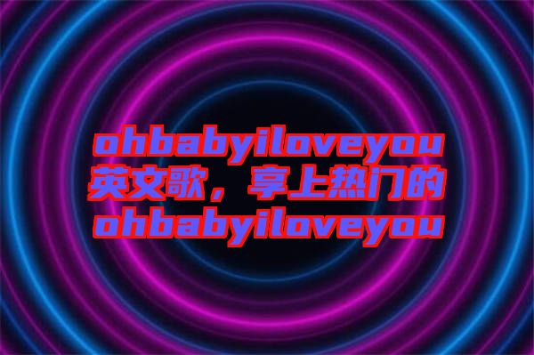 ohbabyiloveyou英文歌,享上熱門(mén)的ohbabyiloveyou