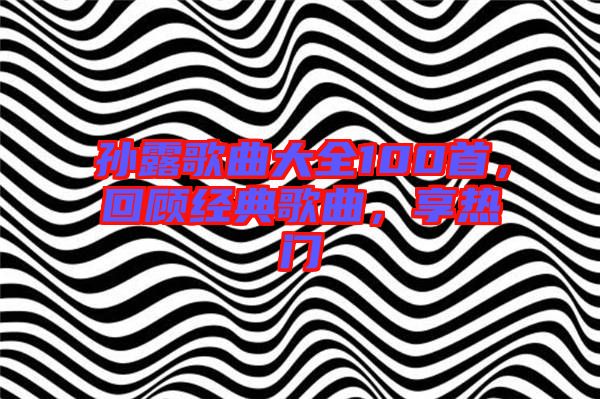 孫露歌曲大全100首,回顧經(jīng)典歌曲,享熱門