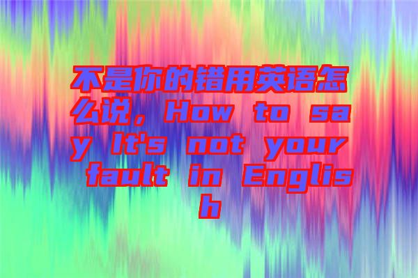 不是你的錯用英語怎么說,How to say It's not your fault in English