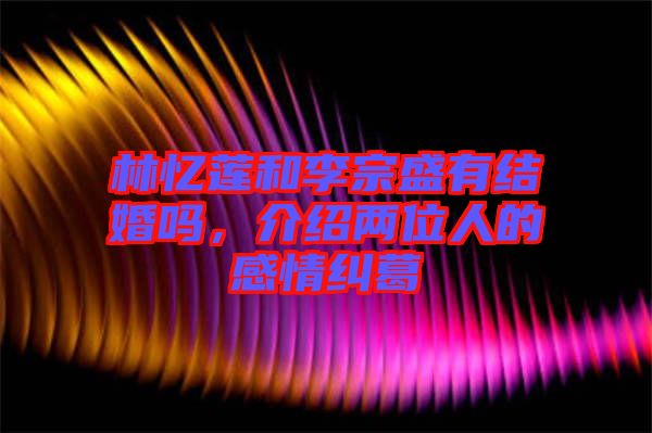 林憶蓮和李宗盛有結婚嗎，介紹兩位人的感情糾葛