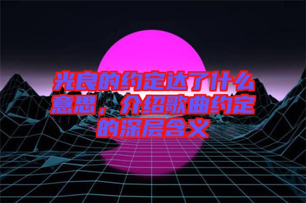 光良的約定達(dá)了什么意思,介紹歌曲約定的深層含義