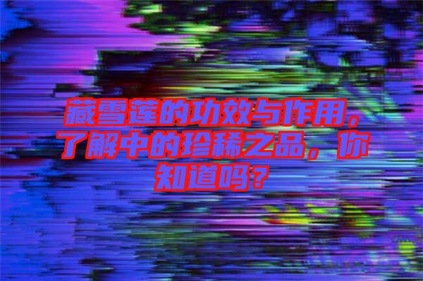 藏雪蓮的功效與作用，了解中的珍稀之品，你知道嗎？