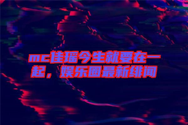 mc佳瑤今生就要在一起,娛樂圈最新緋聞