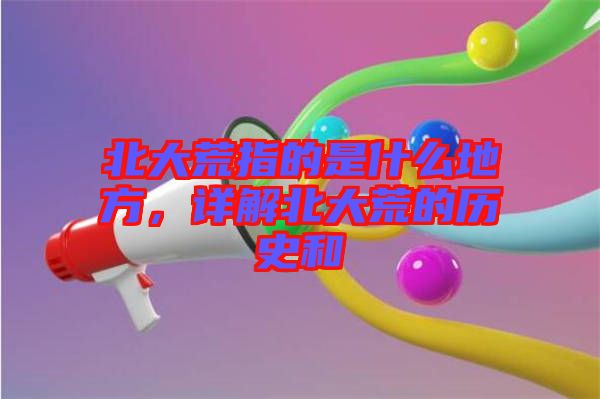 北大荒指的是什么地方,詳解北大荒的歷史和