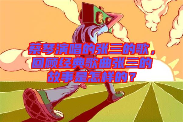 蔡琴演唱的張三的歌,回顧經(jīng)典歌曲張三的故事是怎樣的?