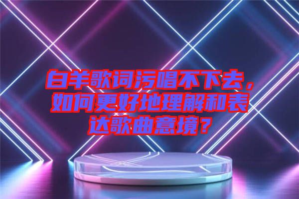 白羊歌詞污唱不下去,如何更好地理解和表達歌曲意境?
