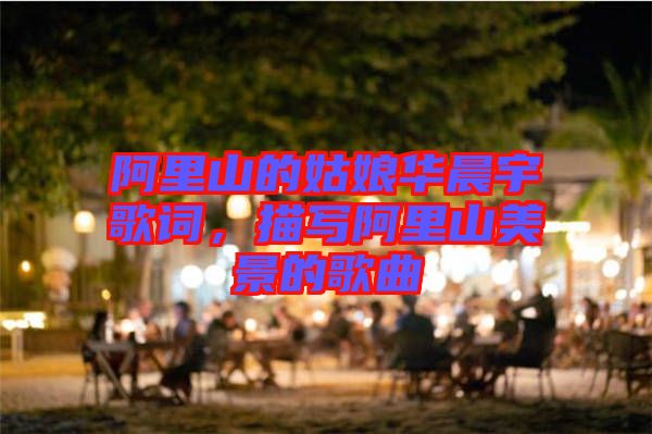 阿里山的姑娘華晨宇歌詞,描寫阿里山美景的歌曲