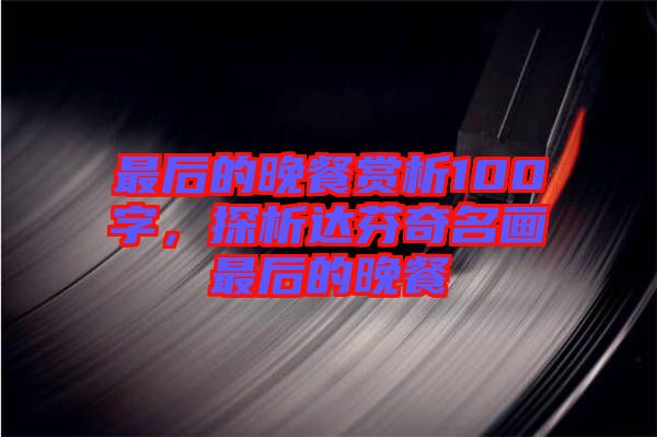 最后的晚餐賞析100字,探析達芬奇名畫最后的晚餐