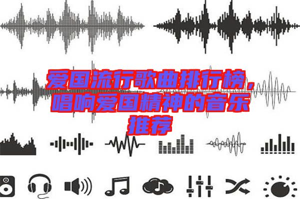 愛國流行歌曲排行榜,唱響愛國精神的音樂推薦