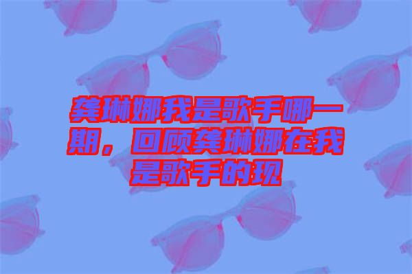 龔琳娜我是歌手哪一期,回顧龔琳娜在我是歌手的現