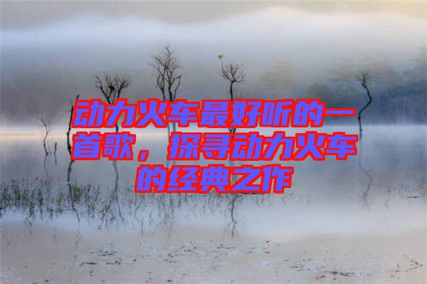動力火車最好聽的一首歌,探尋動力火車的經(jīng)典之作