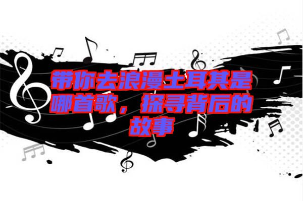 帶你去浪漫土耳其是哪首歌,探尋背后的故事