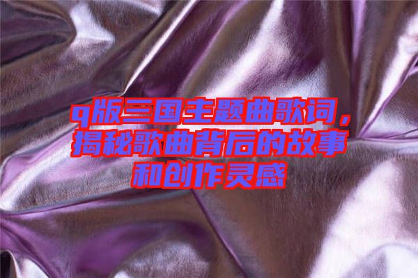 q版三國主題曲歌詞,揭秘歌曲背后的故事和創作靈感