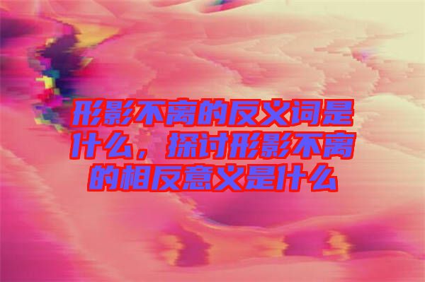 形影不離的反義詞是什么,探討形影不離的相反意義是什么