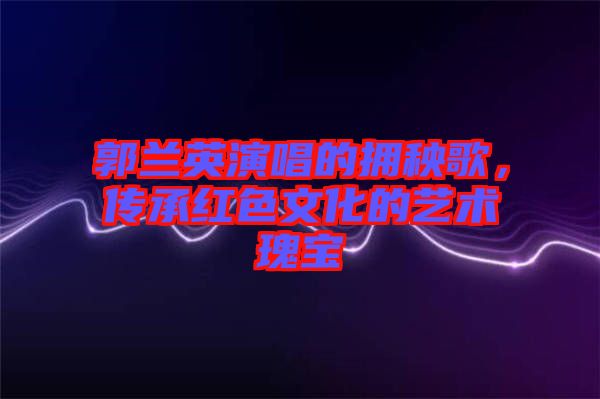 郭蘭英演唱的擁秧歌，傳承紅色文化的藝術(shù)瑰寶