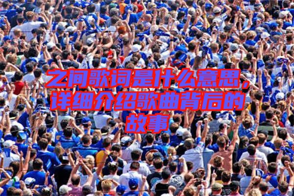 之間歌詞是什么意思,詳細(xì)介紹歌曲背后的故事