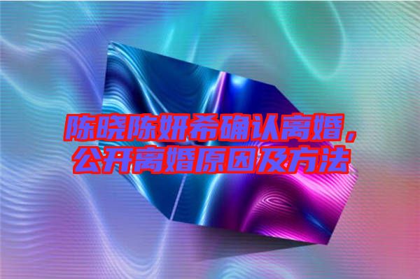 陳曉陳妍希確認離婚,公開離婚原因及方法