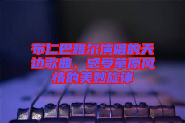 布仁巴雅爾演唱的天邊歌曲,感受草原風情的美妙旋律