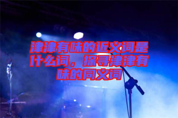 津津有味的近義詞是什么詞,探尋津津有味的同義詞