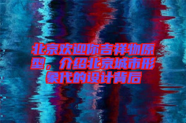 北京歡迎你吉祥物原型,介紹北京城市形象代的設(shè)計(jì)背后