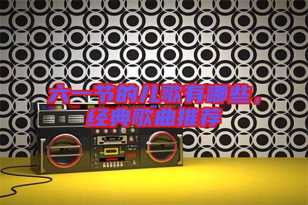 六一節的兒歌有哪些，經典歌曲推薦