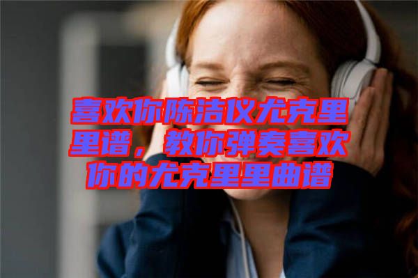 喜歡你陳潔儀尤克里里譜,教你彈奏喜歡你的尤克里里曲譜