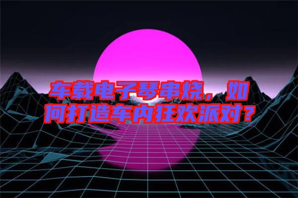 車載電子琴串燒,如何打造車內(nèi)狂歡派對?