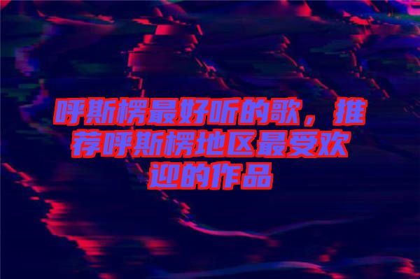 呼斯楞最好聽的歌,推薦呼斯楞地區最受歡迎的作品
