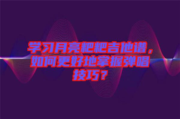 學習月亮粑粑吉他譜，如何更好地掌握彈唱技巧？